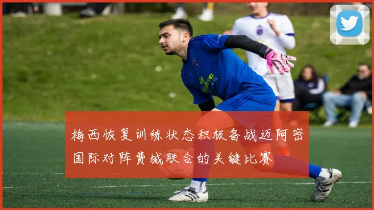 梅西恢复训练状态积极备战迈阿密国际对阵费城联合的关键比赛