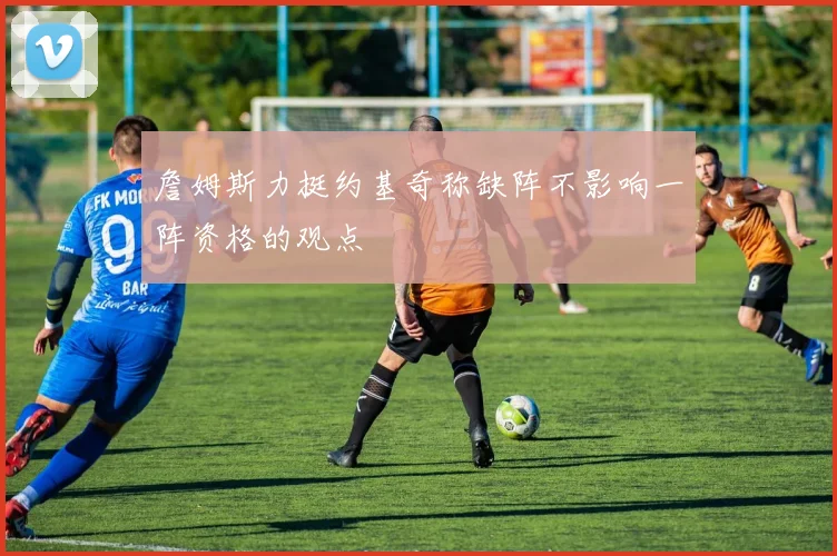 詹姆斯力挺约基奇称缺阵不影响一阵资格的观点