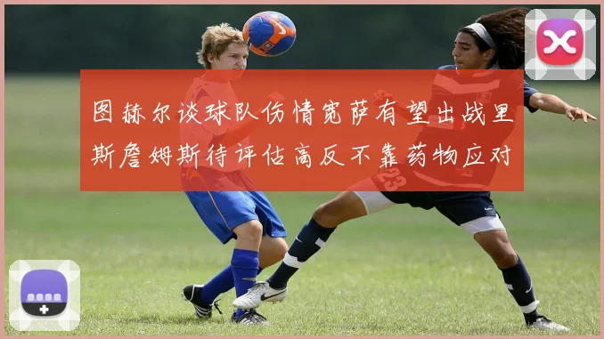 图赫尔谈球队伤情宽萨有望出战里斯詹姆斯待评估高反不靠药物应对