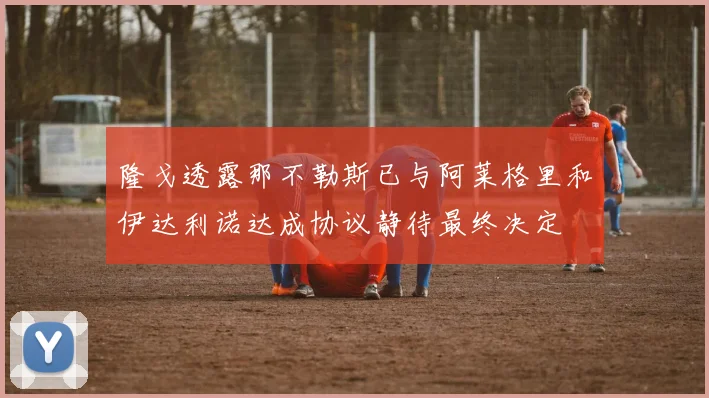 隆戈透露那不勒斯已与阿莱格里和伊达利诺达成协议静待最终决定