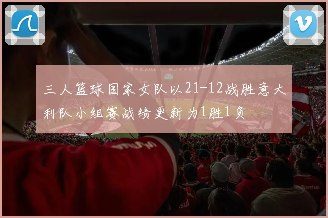 三人篮球国家女队以21-12战胜意大利队小组赛战绩更新为1胜1负