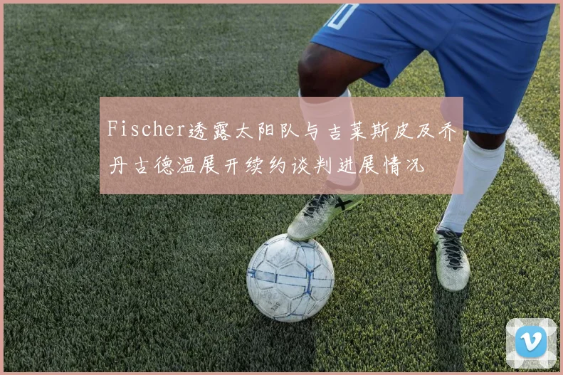 Fischer透露太阳队与吉莱斯皮及乔丹古德温展开续约谈判进展情况