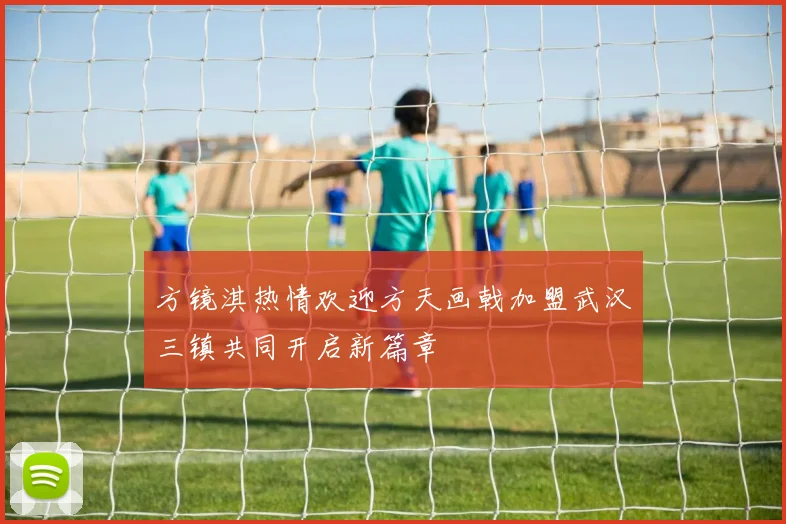 方镜淇热情欢迎方天画戟加盟武汉三镇共同开启新篇章
