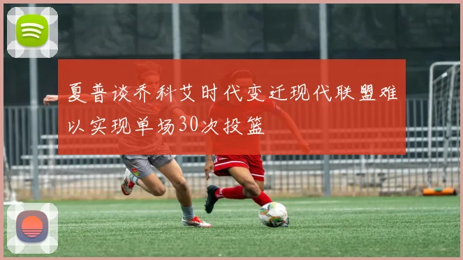 夏普谈乔科艾时代变迁现代联盟难以实现单场30次投篮