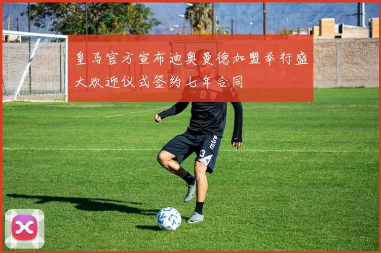 皇马官方宣布迪奥曼德加盟举行盛大欢迎仪式签约七年合同