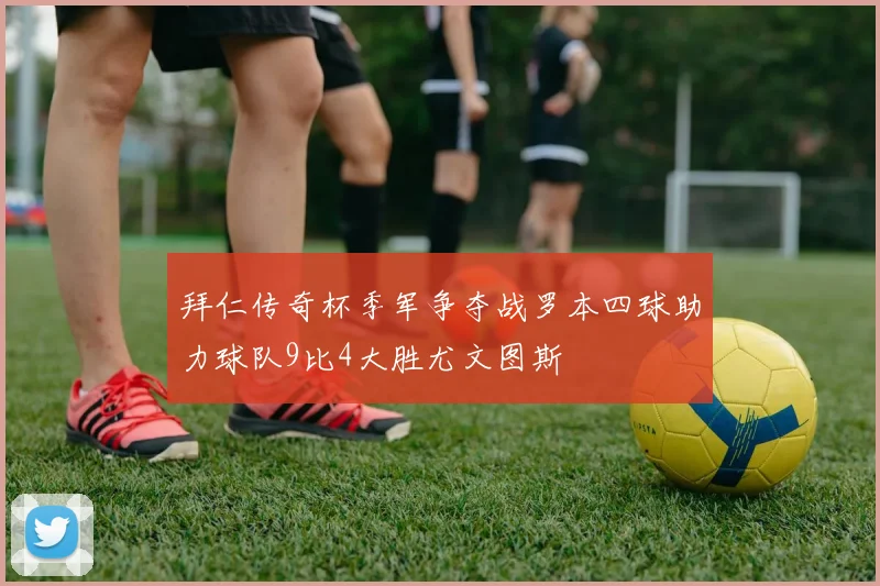 拜仁传奇杯季军争夺战罗本四球助力球队9比4大胜尤文图斯