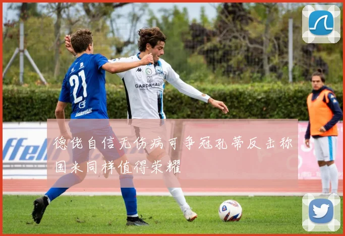 德佬自信无伤病可争冠孔蒂反击称国米同样值得荣耀
