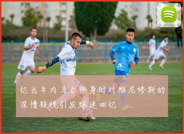 忆当年内马尔热身时对维尼修斯的深情凝视引发球迷回忆