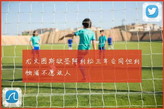 尤文图斯欲签阿利松三年合同但利物浦不愿放人