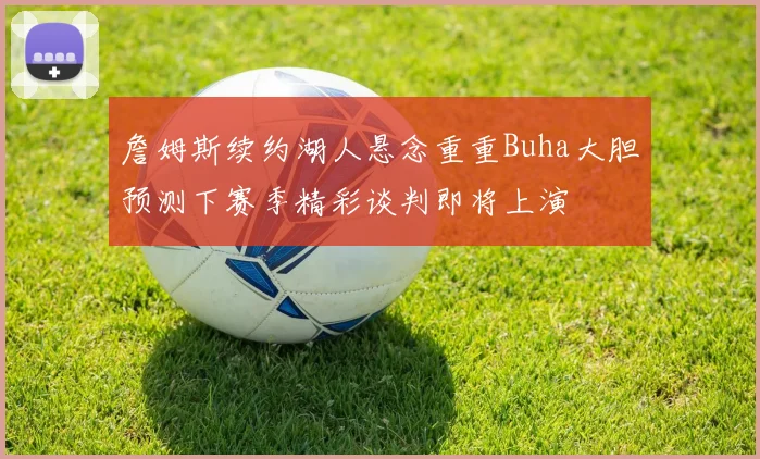 詹姆斯续约湖人悬念重重Buha大胆预测下赛季精彩谈判即将上演