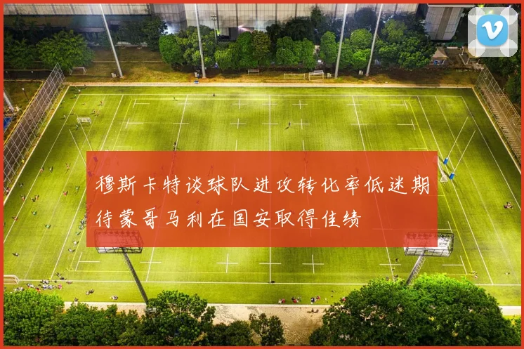 穆斯卡特谈球队进攻转化率低迷期待蒙哥马利在国安取得佳绩