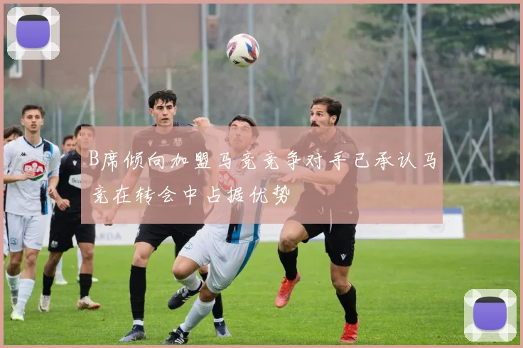 B席倾向加盟马竞竞争对手已承认马竞在转会中占据优势