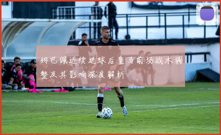 姆巴佩连续进球后皇马前场战术调整及其影响深度解析