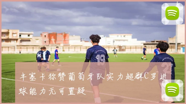 丰塞卡称赞葡萄牙队实力超群C罗进球能力无可置疑