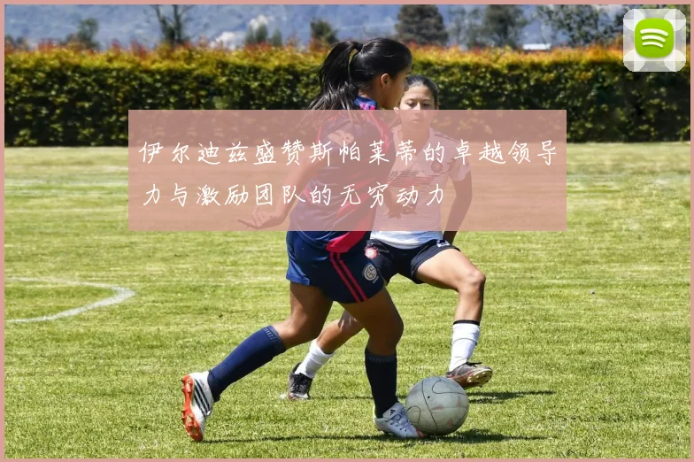 伊尔迪兹盛赞斯帕莱蒂的卓越领导力与激励团队的无穷动力