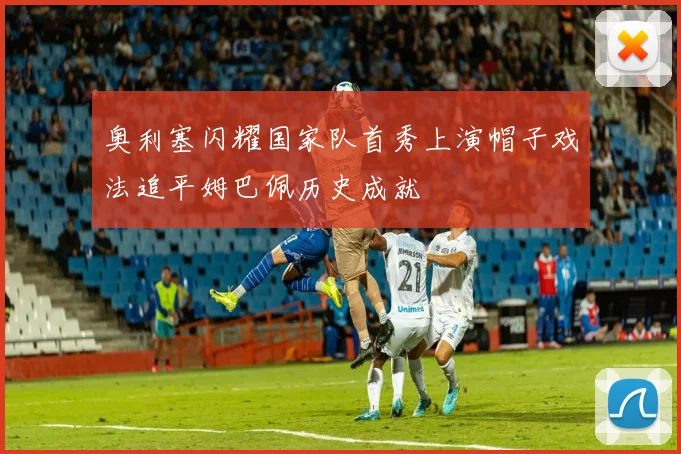 奥利塞闪耀国家队首秀上演帽子戏法追平姆巴佩历史成就