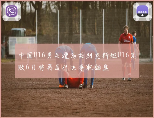 中国U16男足遭乌兹别克斯坦U16完败6日将再度对决争取翻盘