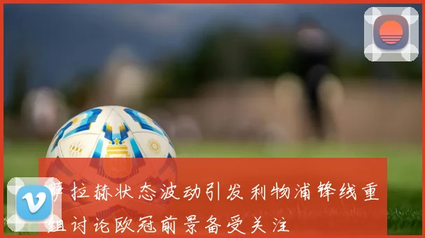萨拉赫状态波动引发利物浦锋线重组讨论欧冠前景备受关注