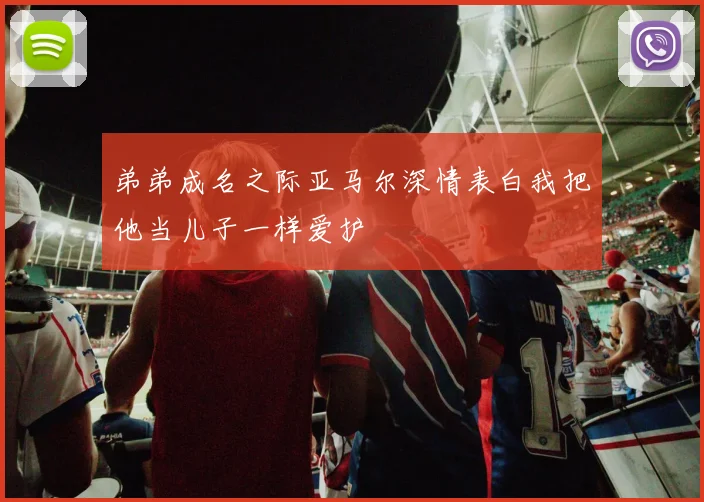 弟弟成名之际亚马尔深情表白我把他当儿子一样爱护