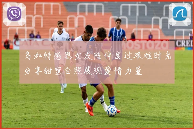 乌加特感恩女友陪伴度过艰难时光分享甜蜜合照展现爱情力量