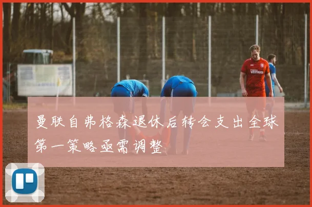 曼联自弗格森退休后转会支出全球第一策略亟需调整
