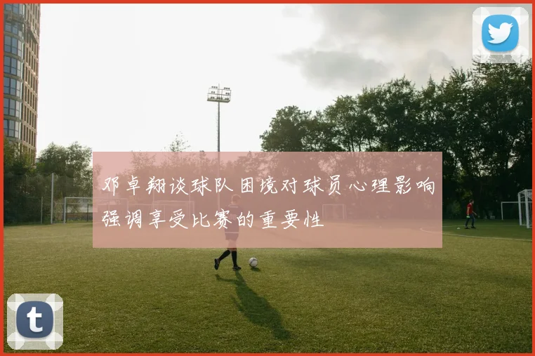 邓卓翔谈球队困境对球员心理影响强调享受比赛的重要性