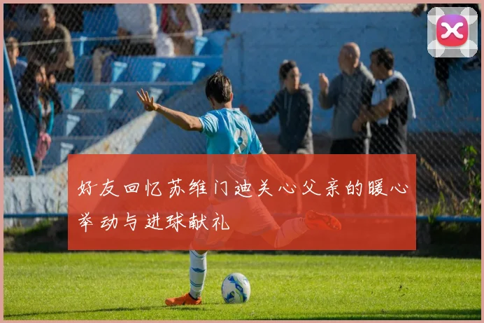 好友回忆苏维门迪关心父亲的暖心举动与进球献礼