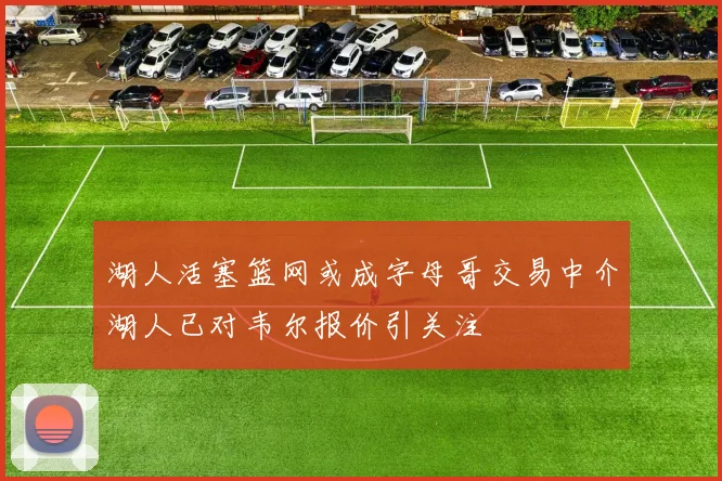 湖人活塞篮网或成字母哥交易中介湖人已对韦尔报价引关注