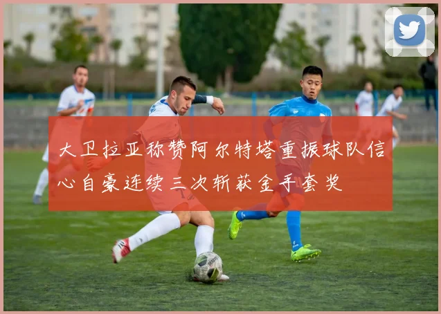 大卫拉亚称赞阿尔特塔重振球队信心自豪连续三次斩获金手套奖